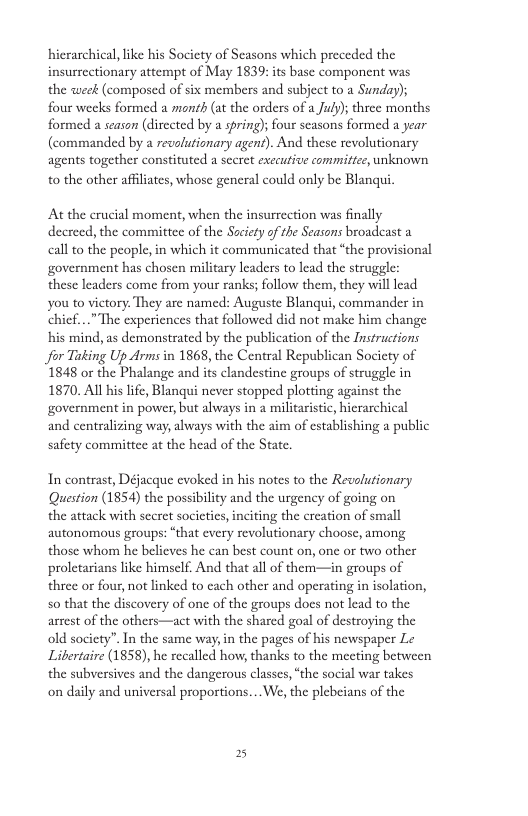 hierarchical, like his Society of Seasons which preceded the insurrectionary attempt of May 1839: its base component was the weck (composed of six members and subject to a Sunday); four weeks formed a month (at the orders of a July); three months formed a season (directed by a spring); four scasons formed a year (commanded by a revolutionary agent). And these revolutionary agents together constituted a secret exccutive committee, unknown to the other affiliates, whose general could only be Blanqui. At the crucial moment, when the insurrection was finally decreed, the committee of the Sacicty of the Seasons broadcast a call to the people, in which it communicated that “the provisional government has chosen military leaders to lead the struggle: these leaders come from your ranks; follow them, they willlead you to victory. They are named: Auguste Blanqui, commander in chief...” The experiences that followed did not make him change his mind, as demonstrated by the publication of the Instructions for Tuking Up Arms in 1868, the Central Republican Socicty of 1848 or the Phalange and its clandestine groups of struggle in 1870. All his life, Blanqui never stopped plotting against the government in power, but always in a militaristic, hierarchical and centralizing way, always with the aim of establishing a public safety committee at the head of the State. In contrast, Défacque evoked in his notes to the Revolutionary Question (1854) the possibiity and the urgency of going on the attack with secret societics,inciting the creation of small autonomous groups: “that cvery revolutionary choose, among those whom he belicves he can best count on, one or two other proletarians like himself. And that all of them—in groups of three or four, not linked to cach other and operating in isolation, s0 that the discovery of onc of the groups does not lead to the arrest of the others—act with the shared goal of destroying the old socicty”. In the same way,in the pages of his newspaper Le Libertaire (1858), he recalled how, thanks to the meeting between the subversives and the dangerous classes, “the social war takes on daily and universal proportions... We, the plebeians of the 2